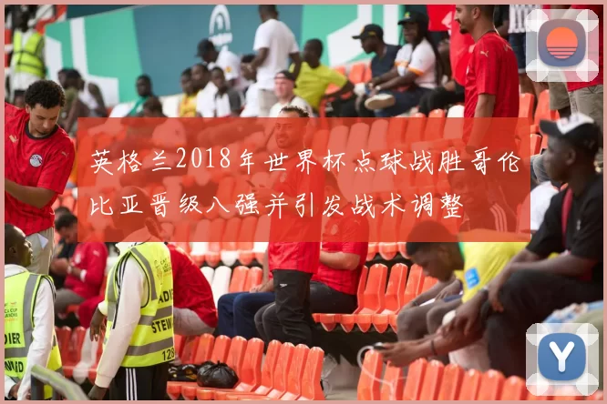 英格兰2018年世界杯点球战胜哥伦比亚晋级八强并引发战术调整