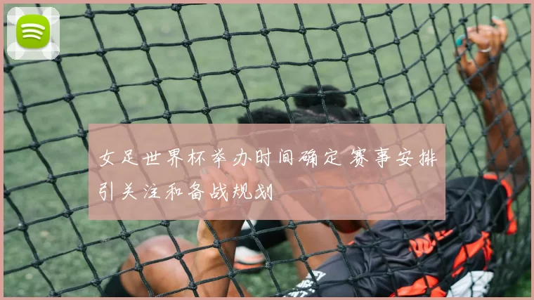 女足世界杯举办时间确定 赛事安排引关注和备战规划