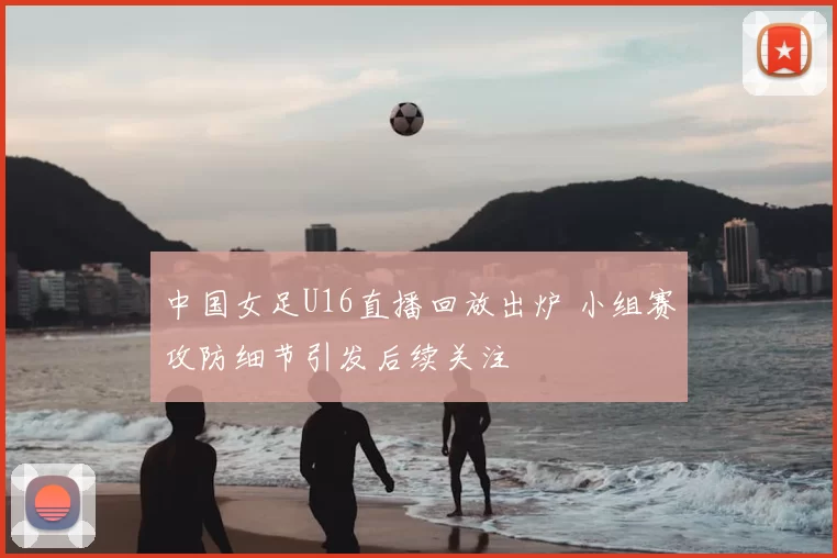 中国女足U16直播回放出炉 小组赛攻防细节引发后续关注