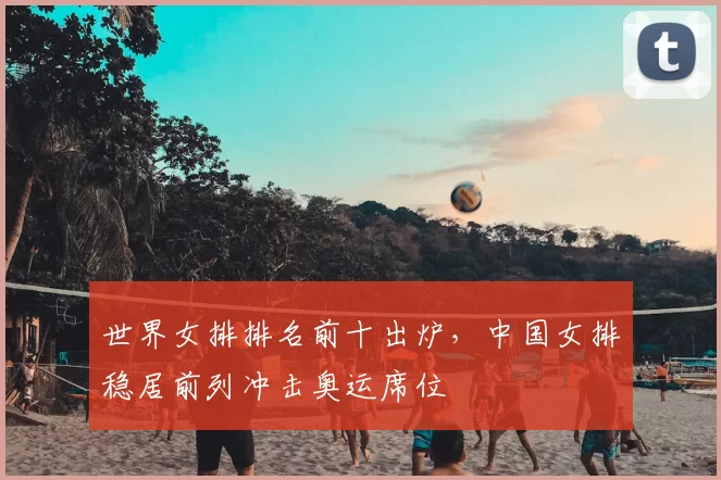 世界女排排名前十出炉，中国女排稳居前列冲击奥运席位