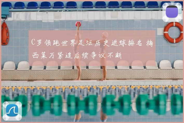 C罗领跑世界足坛历史进球排名 梅西莱万紧追后续争议不断