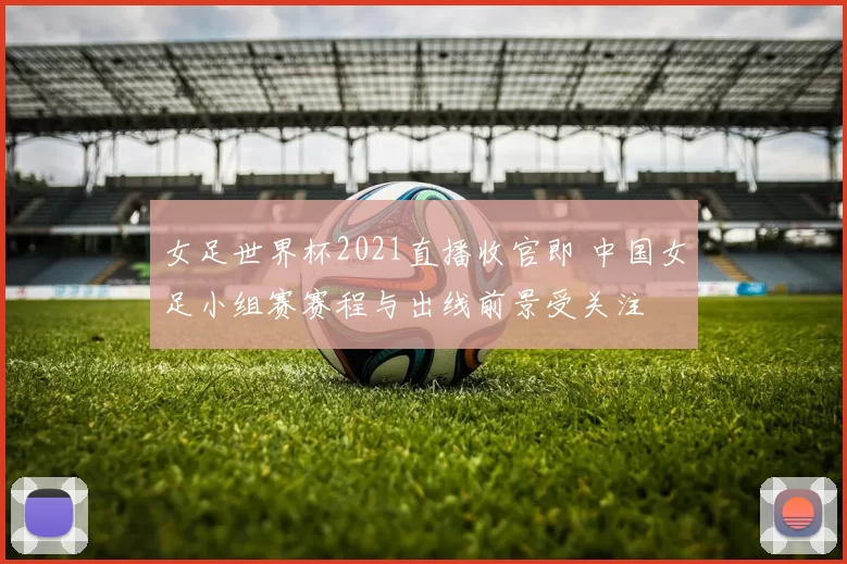 女足世界杯2021直播收官即 中国女足小组赛赛程与出线前景受关注
