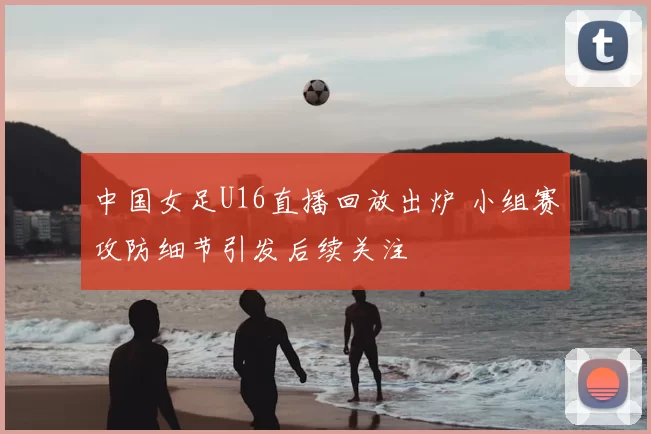 中国女足U16直播回放出炉 小组赛攻防细节引发后续关注