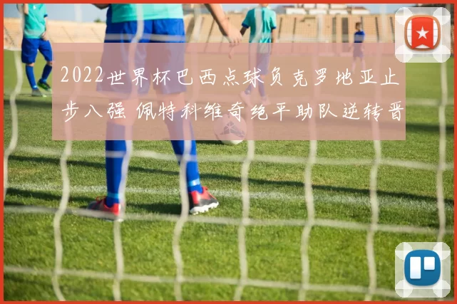 2022世界杯巴西点球负克罗地亚止步八强 佩特科维奇绝平助队逆转晋级