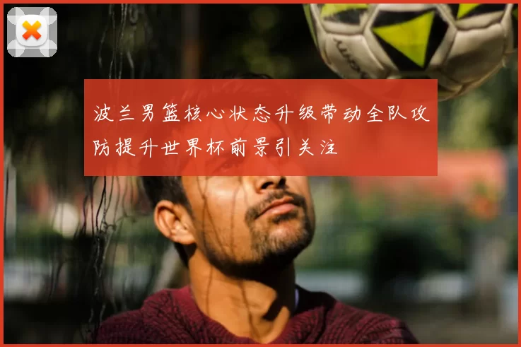 波兰男篮核心状态升级带动全队攻防提升世界杯前景引关注