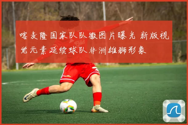 喀麦隆国家队队徽图片曝光 新版视觉元素延续球队非洲雄狮形象