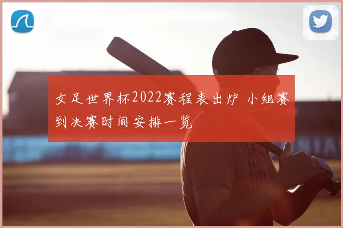 女足世界杯2022赛程表出炉 小组赛到决赛时间安排一览