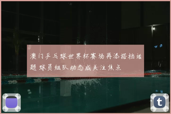 澳门乒乓球世界杯赛场再添搭档话题 球员组队动态成关注焦点