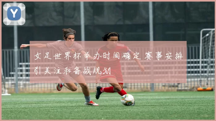 女足世界杯举办时间确定 赛事安排引关注和备战规划