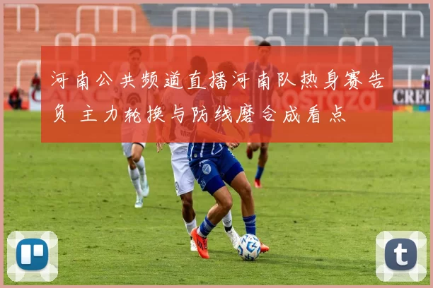 河南公共频道直播河南队热身赛告负 主力轮换与防线磨合成看点