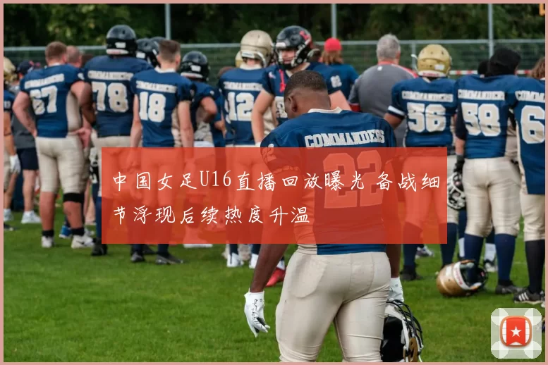 中国女足U16直播回放曝光 备战细节浮现后续热度升温