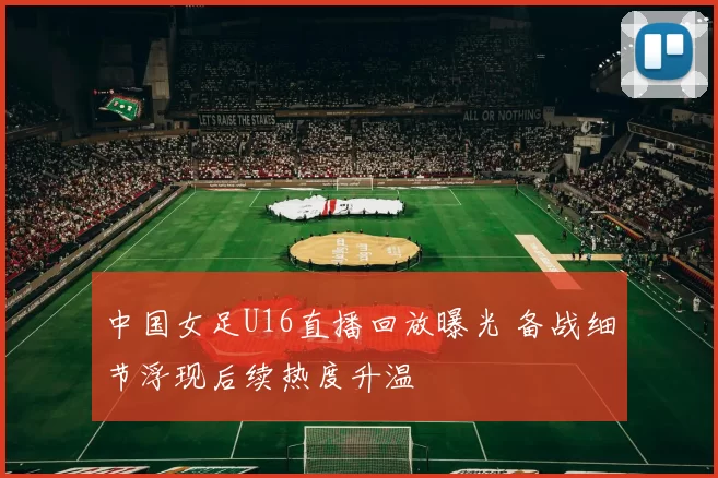中国女足U16直播回放曝光 备战细节浮现后续热度升温