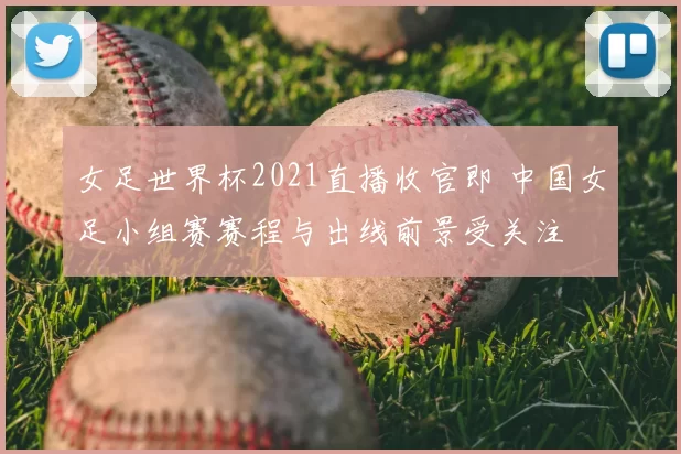 女足世界杯2021直播收官即 中国女足小组赛赛程与出线前景受关注