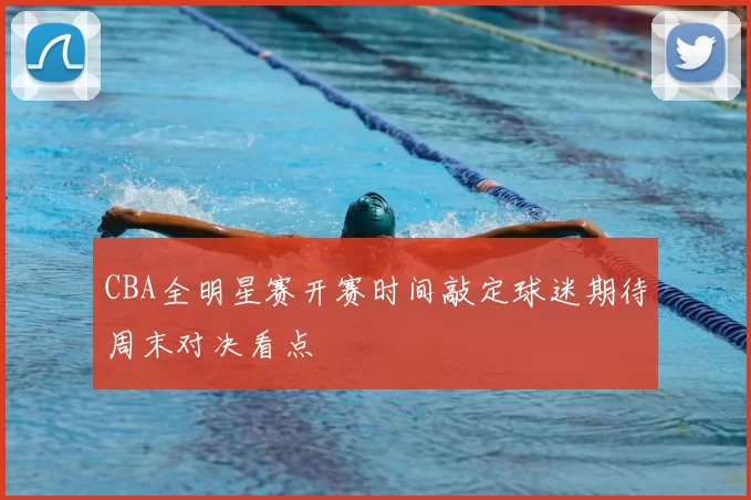 CBA全明星赛开赛时间敲定球迷期待周末对决看点