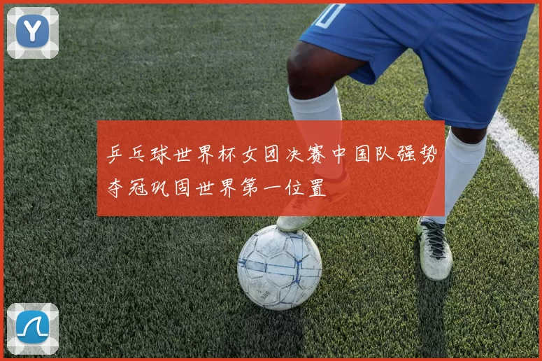 乒乓球世界杯女团决赛中国队强势夺冠巩固世界第一位置