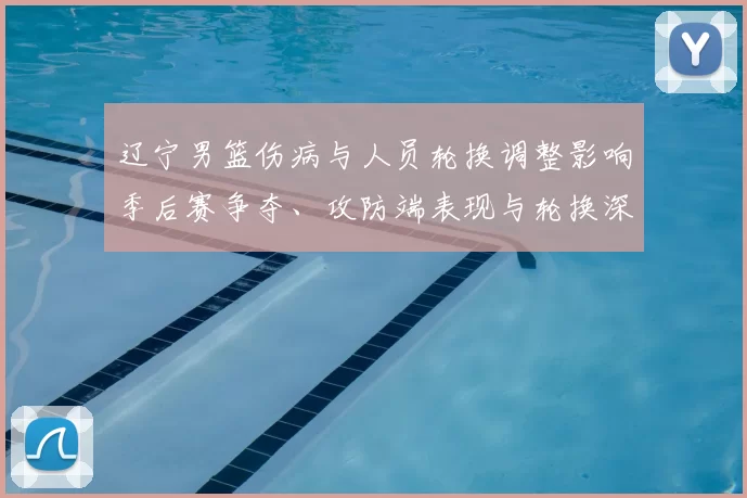 辽宁男篮伤病与人员轮换调整影响季后赛争夺、攻防端表现与轮换深度