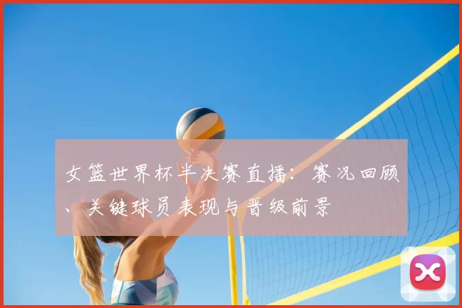 女篮世界杯半决赛直播：赛况回顾、关键球员表现与晋级前景