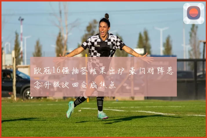 欧冠16强抽签结果出炉 豪门对阵悬念升级次回合成焦点