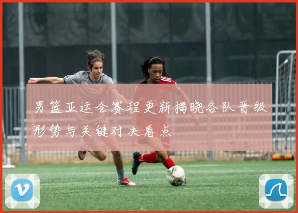 男篮亚运会赛程更新揭晓各队晋级形势与关键对决看点
