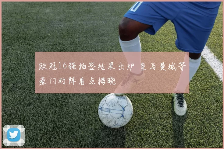 欧冠16强抽签结果出炉 皇马曼城等豪门对阵看点揭晓
