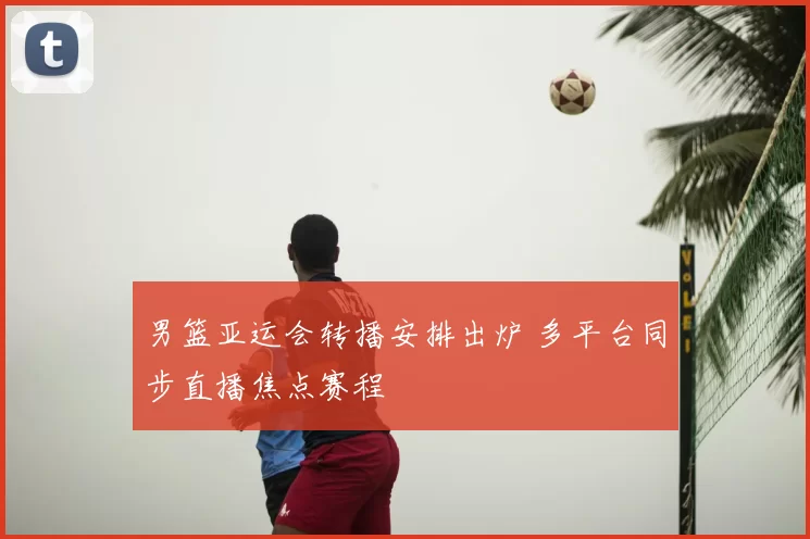 男篮亚运会转播安排出炉 多平台同步直播焦点赛程