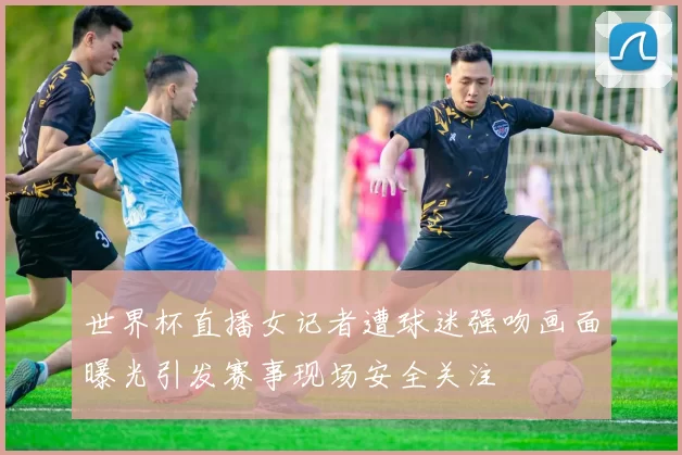 世界杯直播女记者遭球迷强吻画面曝光引发赛事现场安全关注