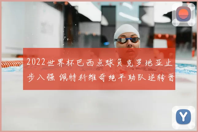 2022世界杯巴西点球负克罗地亚止步八强 佩特科维奇绝平助队逆转晋级
