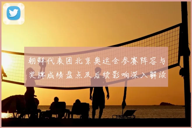 朝鲜代表团北京奥运会参赛阵容与奖牌成绩盘点及后续影响深入解读