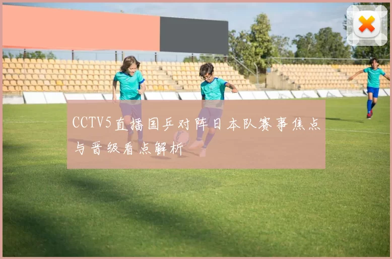 CCTV5直播国乒对阵日本队赛事焦点与晋级看点解析
