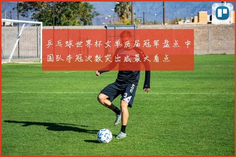 乒乓球世界杯女单历届冠军盘点 中国队夺冠次数突出成最大看点