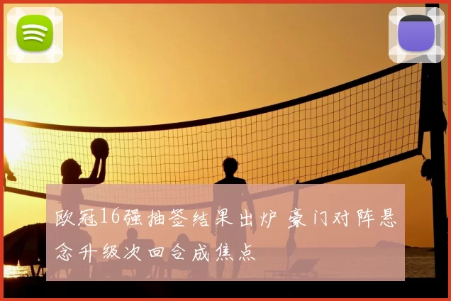 欧冠16强抽签结果出炉 豪门对阵悬念升级次回合成焦点