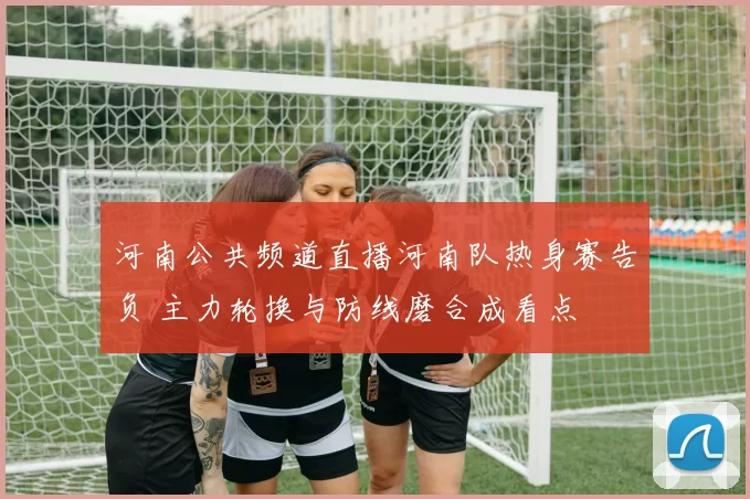 河南公共频道直播河南队热身赛告负 主力轮换与防线磨合成看点