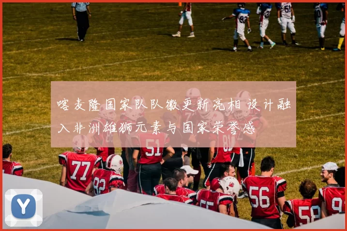 喀麦隆国家队队徽更新亮相 设计融入非洲雄狮元素与国家荣誉感