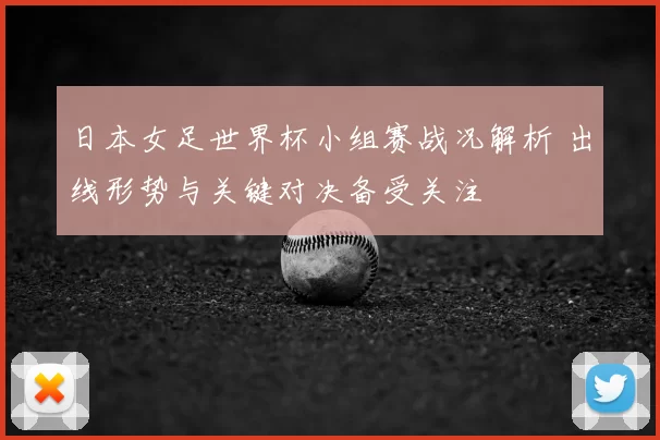 日本女足世界杯小组赛战况解析 出线形势与关键对决备受关注